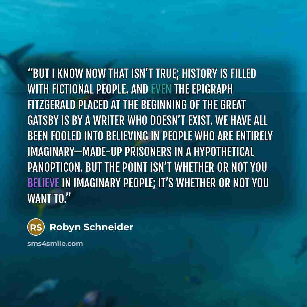 “But I know now that isn’t true; history is filled with fictional people. And even the epigraph Fitzgerald placed at the beginning of The Great Gatsby is by a writer who doesn’t exist. We have all been fooled into believing in people who are entirely imaginary—made-up prisoners in a hypothetical…” quote by Robyn Schneider