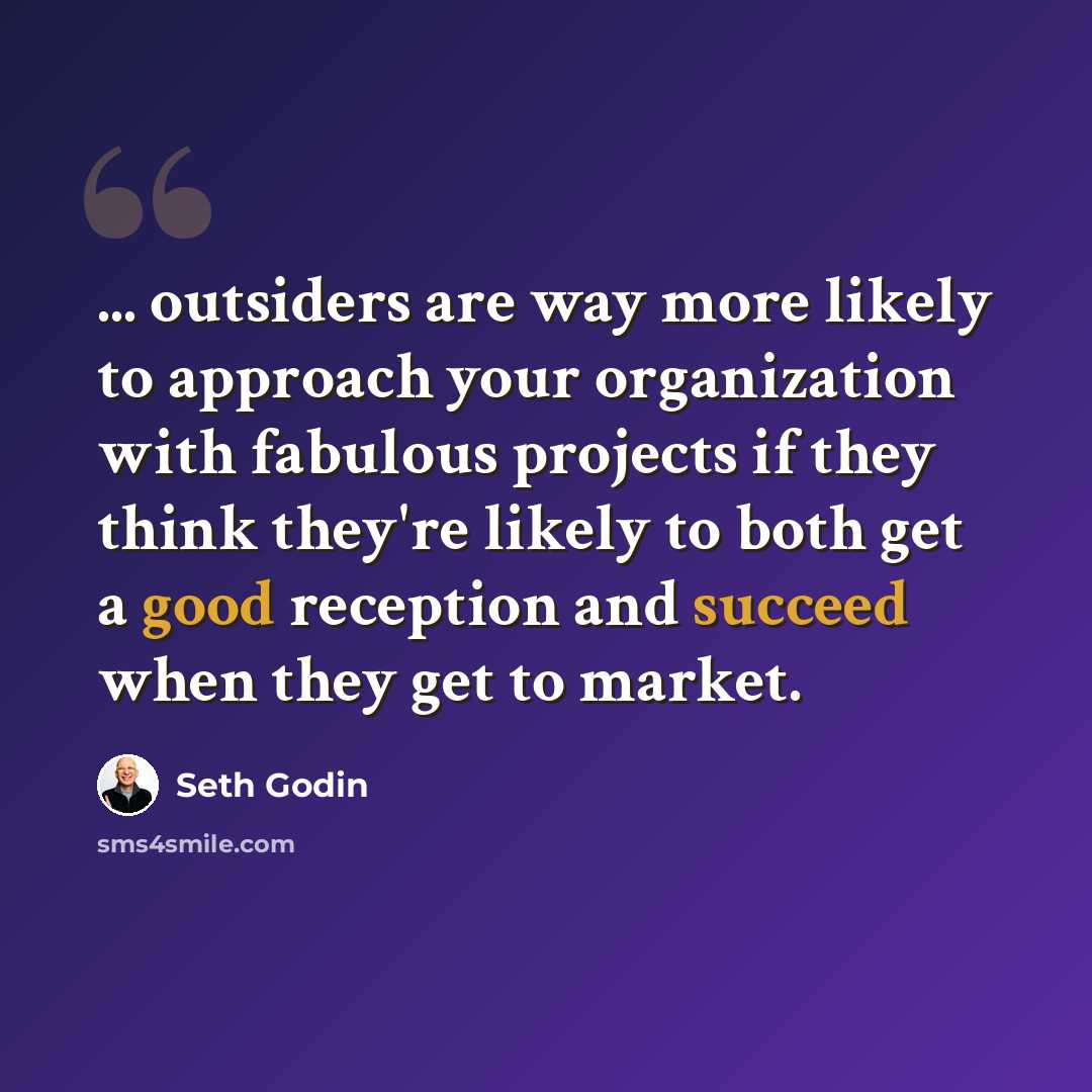 “... outsiders are way more likely to approach your organization with fabulous projects if they think they're likely to both get a good reception and succeed when they get to market.” quote by Seth Godin