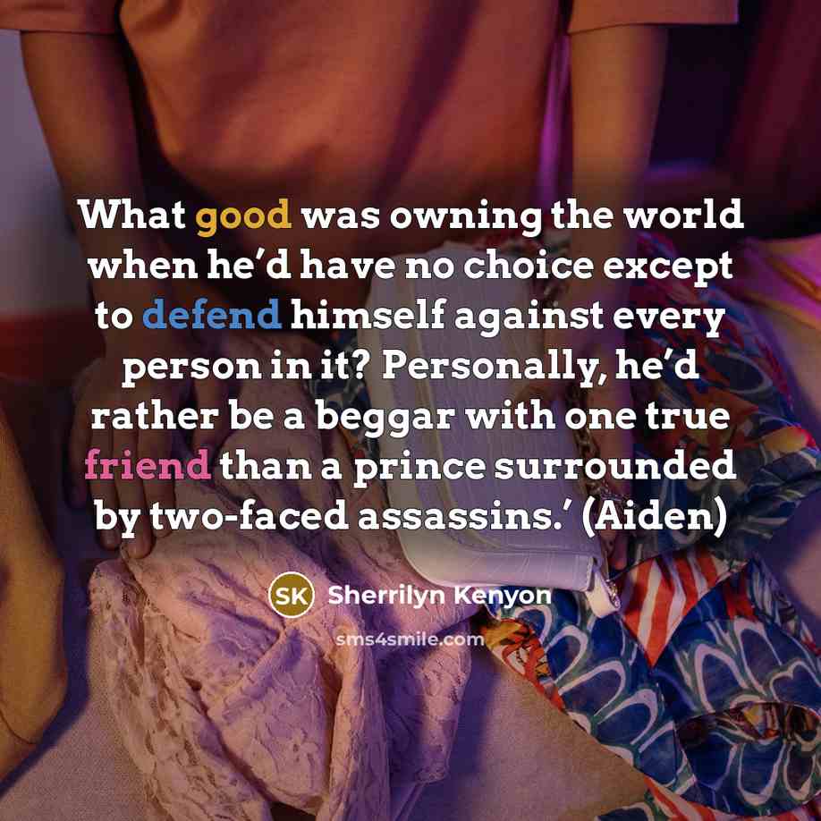 “What good was owning the world when he’d have no choice except to defend himself against every person in it? Personally, he’d rather be a beggar with one true friend than a prince surrounded by two-faced assassins.’ (Aiden)” quote by Sherrilyn Kenyon