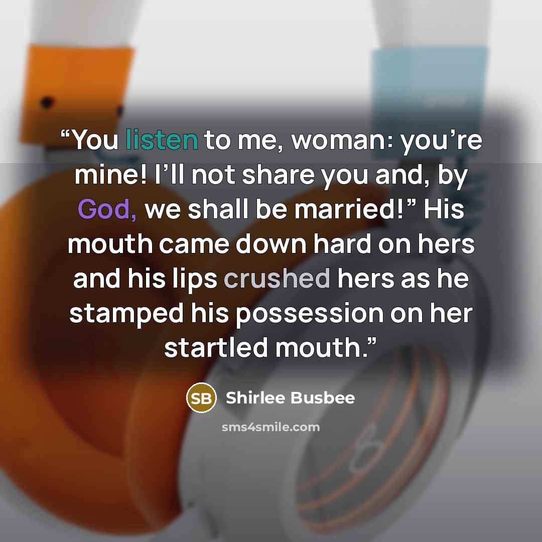 “You listen to me, woman: you’re mine! I’ll not share you and, by God, we shall be married!” His mouth came down hard on hers and his lips crushed hers as he stamped his possession on her startled mouth.” quote by Shirlee Busbee