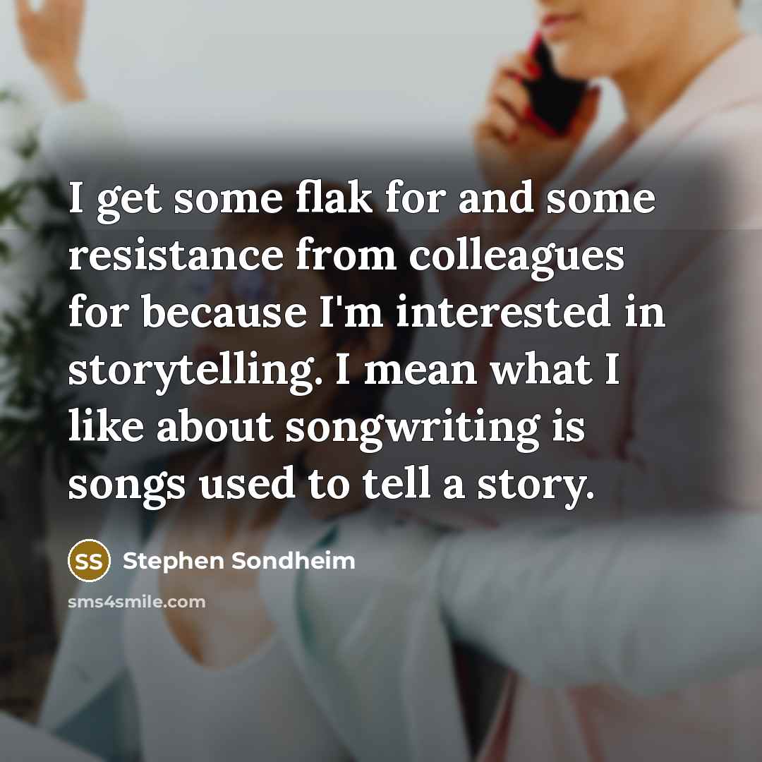 “I get some flak for and some resistance from colleagues for because I'm interested in storytelling. I mean what I like about songwriting is songs used to tell a story.” quote by Stephen Sondheim