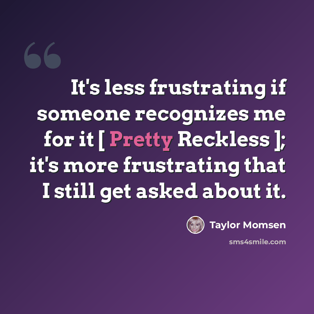 “It's less frustrating if someone recognizes me for it [ Pretty Reckless ]; it's more frustrating that I still get asked about it.” quote by Taylor Momsen