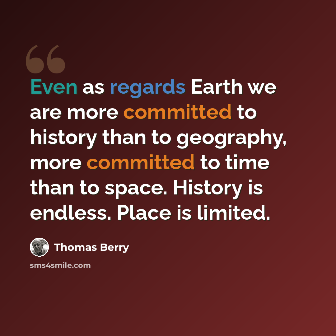 “Even as regards Earth we are more committed to history than to geography, more committed to time than to space. History is endless. Place is limited.” quote by Thomas Berry