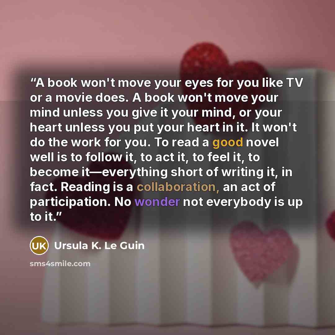“A book won't move your eyes for you like TV or a movie does. A book won't move your mind unless you give it your mind, or your heart unless you put your heart in it. It won't do the work for you. To read a good novel well is to follow it, to act it, to feel it, to become it—everything short of…” quote by Ursula K. Le Guin