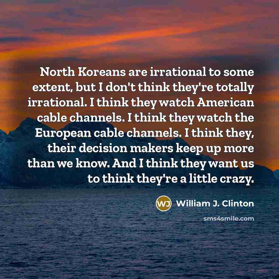 “North Koreans are irrational to some extent, but I don't think they're totally irrational. I think they watch American cable channels. I think they watch the European cable channels. I think they, their decision makers keep up more than we know. And I think they want us to think they're a little…” quote by William J. Clinton