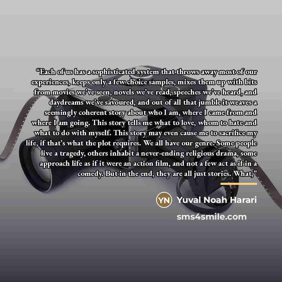 “Each of us has a sophisticated system that throws away most of our experiences, keeps only a few choice samples, mixes them up with bits from movies we’ve seen, novels we’ve read, speeches we’ve heard, and daydreams we’ve savoured, and out of all that jumble it weaves a seemingly coherent story…” quote by Yuval Noah Harari