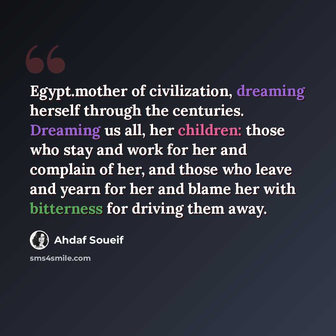 “Egypt.mother of civilization, dreaming herself through the centuries. Dreaming us all, her children: those who stay and work for her and complain of her, and those who leave and yearn for her and blame her with bitterness for driving them away.” quote by Ahdaf Soueif