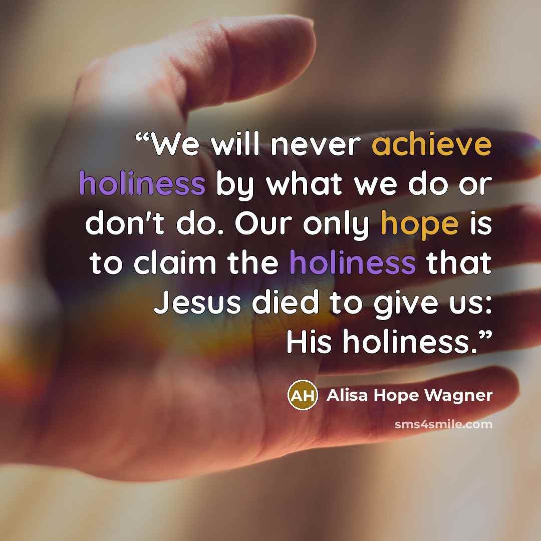 “We will never achieve holiness by what we do or don't do. Our only hope is to claim the holiness that Jesus died to give us: His holiness.” quote by Alisa Hope Wagner