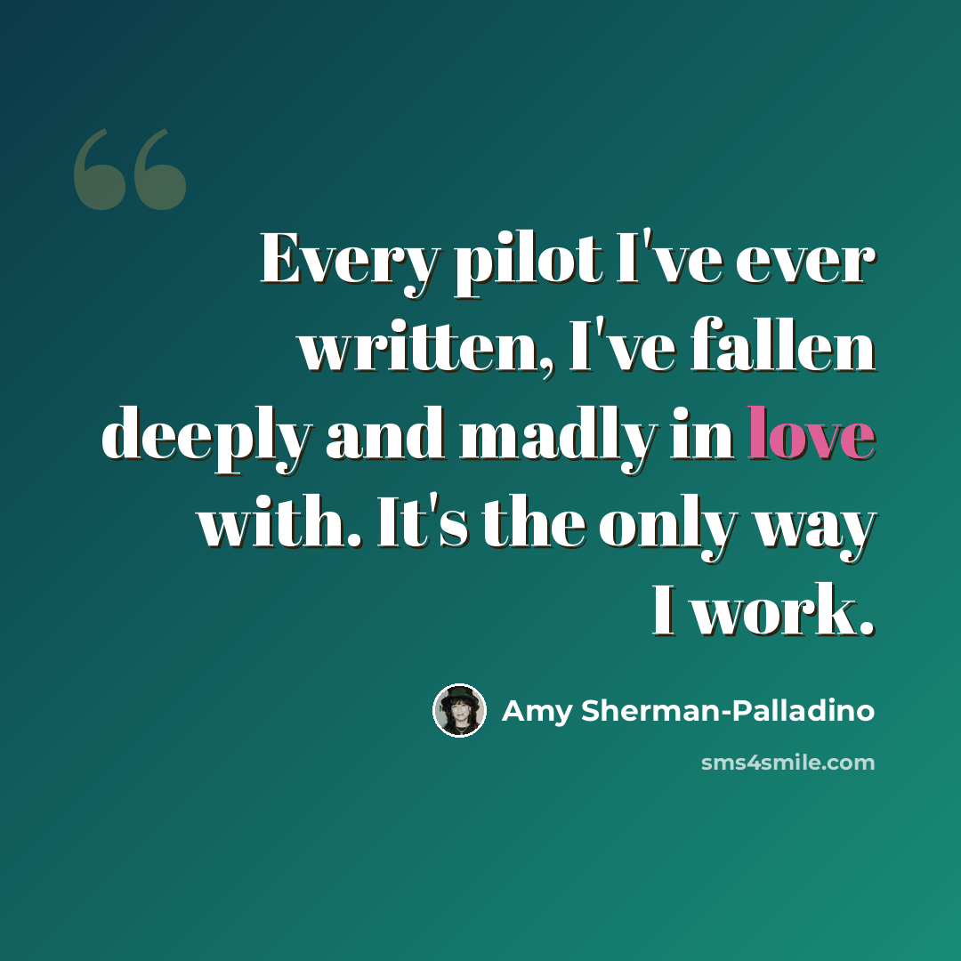 “Every pilot I've ever written, I've fallen deeply and madly in love with. It's the only way I work.” quote by Amy Sherman-Palladino