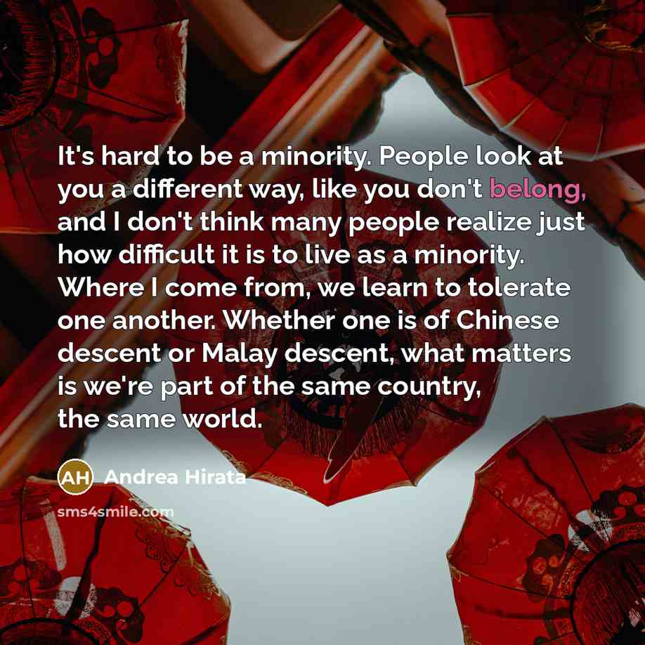 “It's hard to be a minority. People look at you a different way, like you don't belong, and I don't think many people realize just how difficult it is to live as a minority. Where I come from, we learn to tolerate one another. Whether one is of Chinese descent or Malay descent, what matters is…” quote by Andrea Hirata