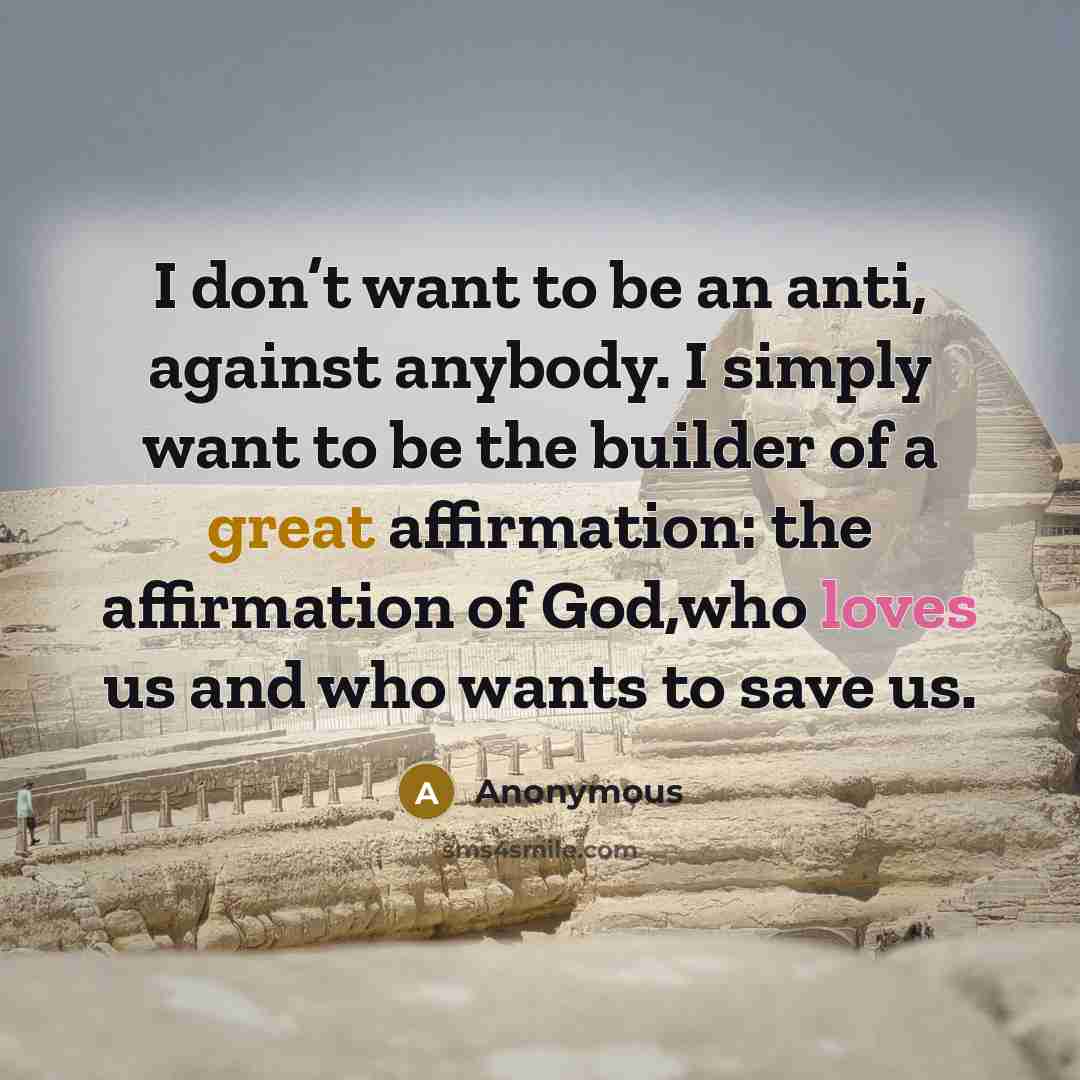 “I don’t want to be an anti, against anybody. I simply want to be the builder of a great affirmation: the affirmation of God,who loves us and who wants to save us.” quote by Anonymous