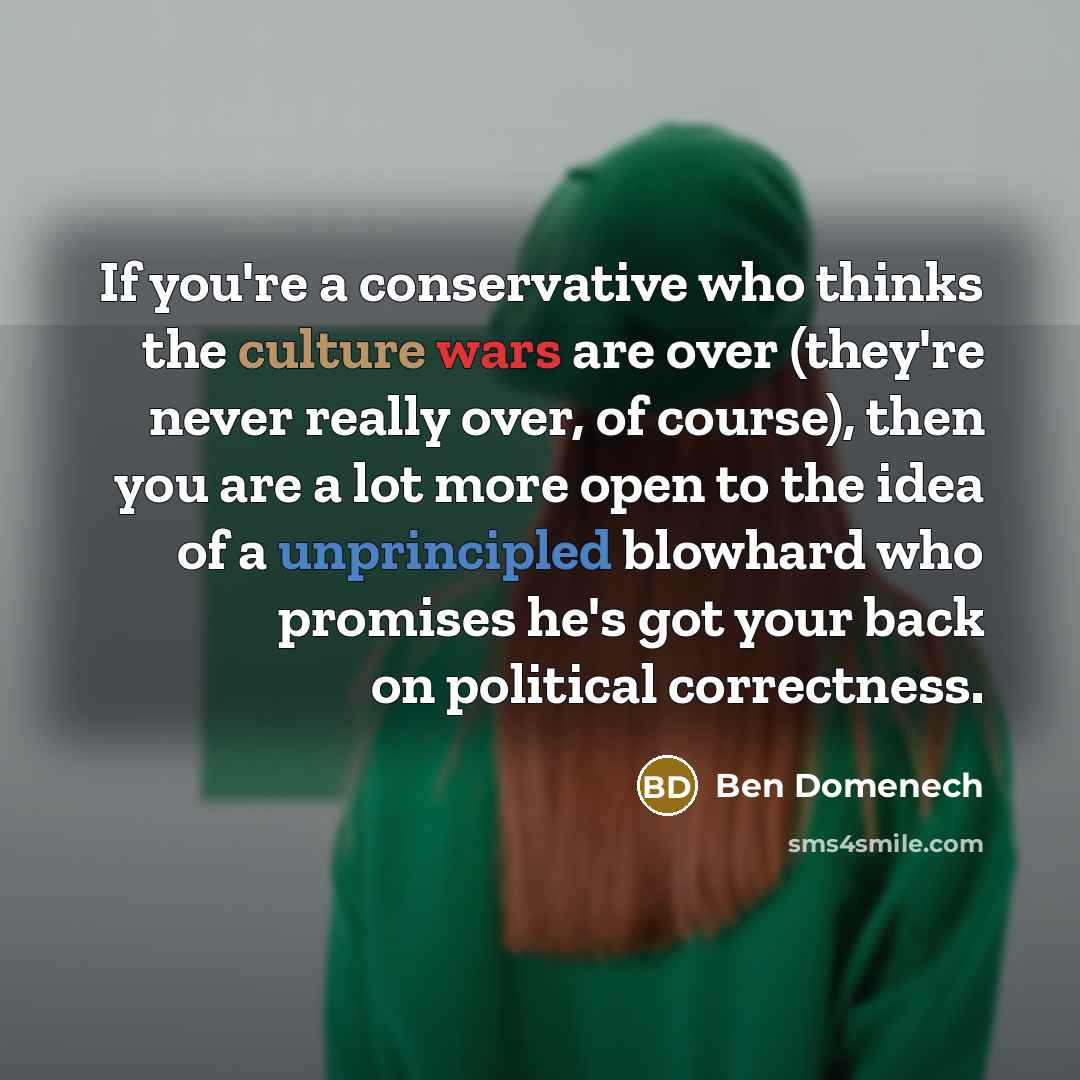 “If you're a conservative who thinks the culture wars are over (they're never really over, of course), then you are a lot more open to the idea of a unprincipled blowhard who promises he's got your back on political correctness.” quote by Ben Domenech