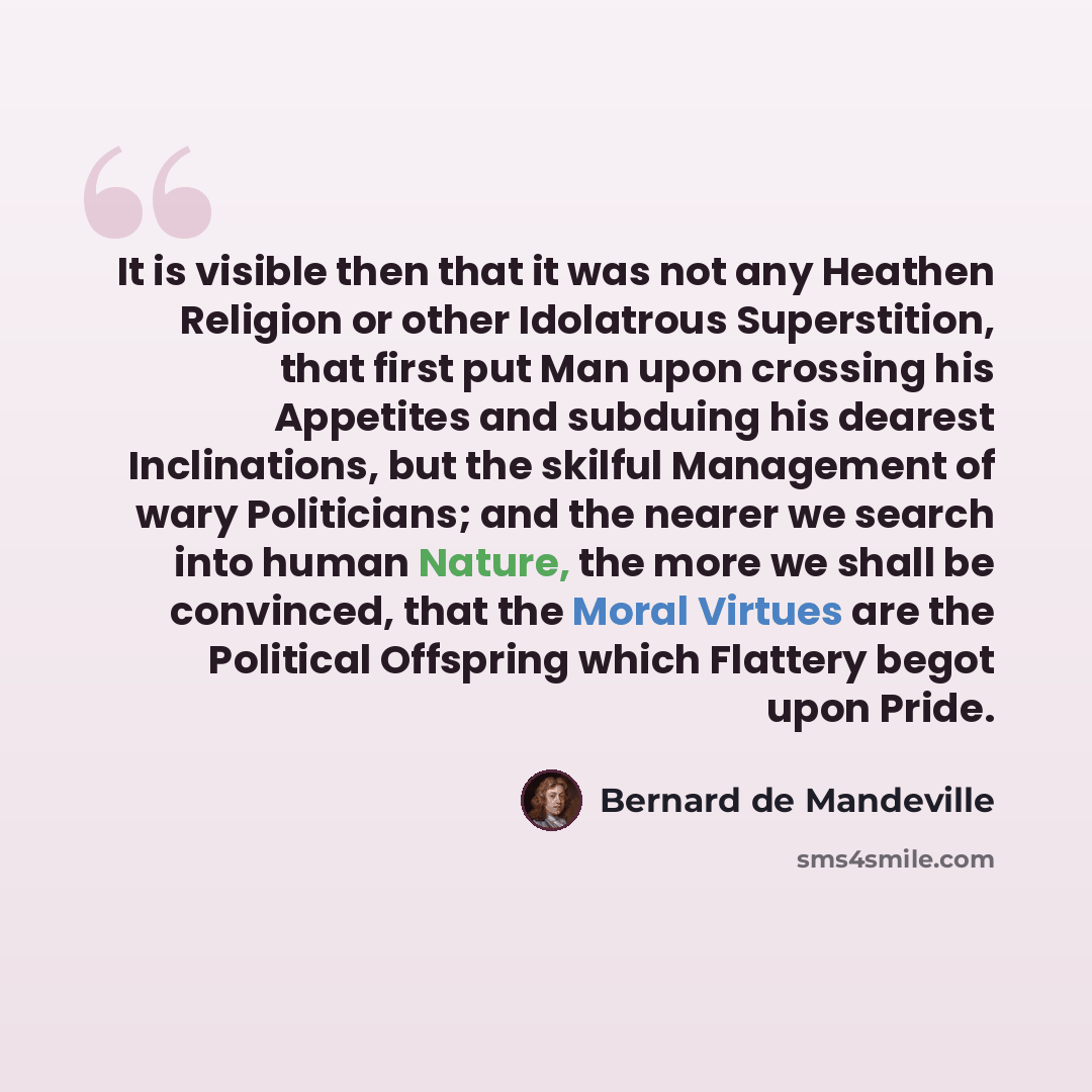 “It is visible then that it was not any Heathen Religion or other Idolatrous Superstition, that first put Man upon crossing his Appetites and subduing his dearest Inclinations, but the skilful Management of wary Politicians; and the nearer we search into human Nature, the more we shall be…” quote by Bernard de Mandeville