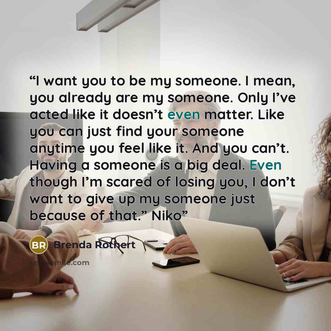 “I want you to be my someone. I mean, you already are my someone. Only I’ve acted like it doesn’t even matter. Like you can just find your someone anytime you feel like it. And you can’t. Having a someone is a big deal. Even though I’m scared of losing you, I don’t want to give up my someone just…” quote by Brenda Rothert