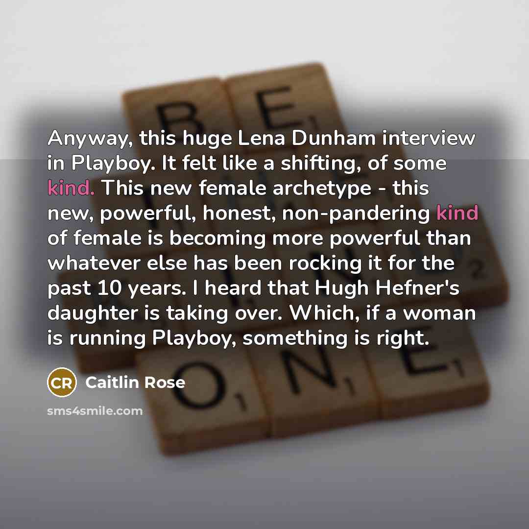“Anyway, this huge Lena Dunham interview in Playboy. It felt like a shifting, of some kind. This new female archetype - this new, powerful, honest, non-pandering kind of female is becoming more powerful than whatever else has been rocking it for the past 10 years. I heard that Hugh Hefner's…” quote by Caitlin Rose
