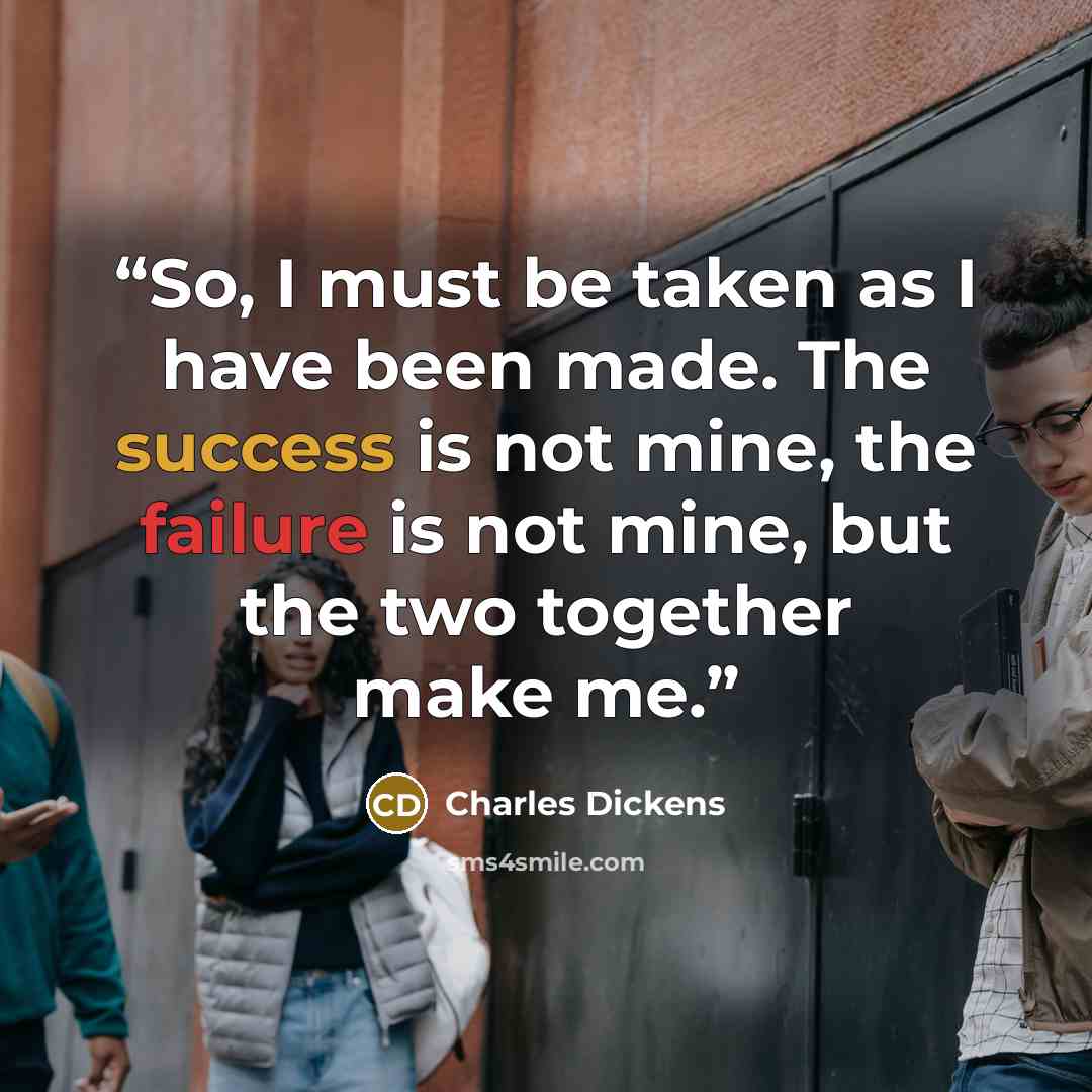 “So, I must be taken as I have been made. The success is not mine, the failure is not mine, but the two together make me.” quote by Charles Dickens