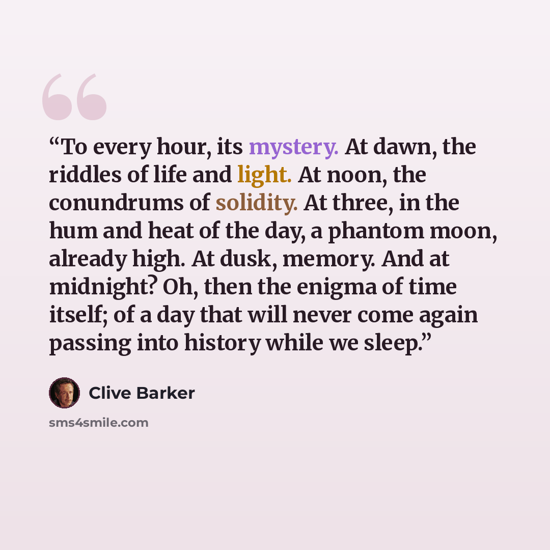 “To every hour, its mystery. At dawn, the riddles of life and light. At noon, the conundrums of solidity. At three, in the hum and heat of the day, a phantom moon, already high. At dusk, memory. And at midnight? Oh, then the enigma of time itself; of a day that will never come again passing into…” quote by Clive Barker