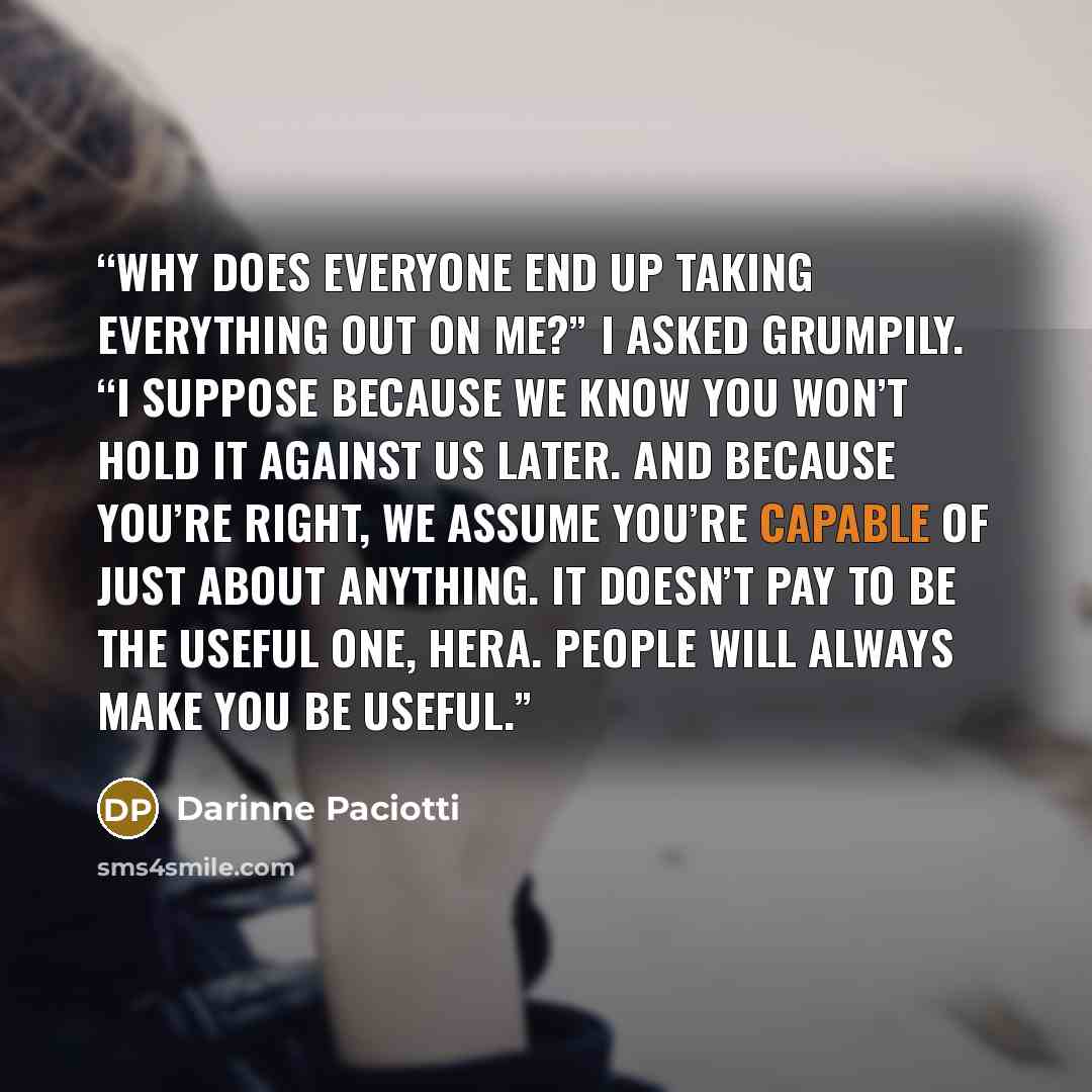 “Why does everyone end up taking everything out on me?” I asked grumpily. “I suppose because we know you won’t hold it against us later. And because you’re right, we assume you’re capable of just about anything. It doesn’t pay to be the useful one, Hera. People will always make you be useful.” quote by Darinne Paciotti
