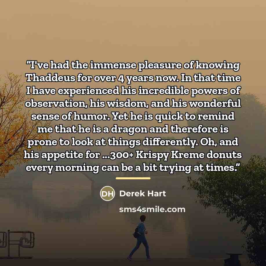 “I've had the immense pleasure of knowing Thaddeus for over 4 years now. In that time I have experienced his incredible powers of observation, his wisdom, and his wonderful sense of humor. Yet he is quick to remind me that he is a dragon and therefore is prone to look at things differently. Oh, and…” quote by Derek Hart