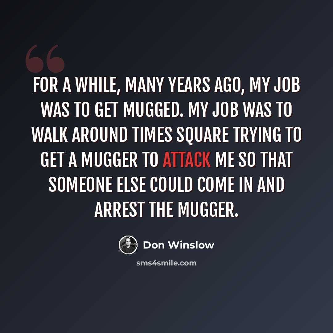 “For a while, many years ago, my job was to get mugged. My job was to walk around Times Square trying to get a mugger to attack me so that someone else could come in and arrest the mugger.” quote by Don Winslow