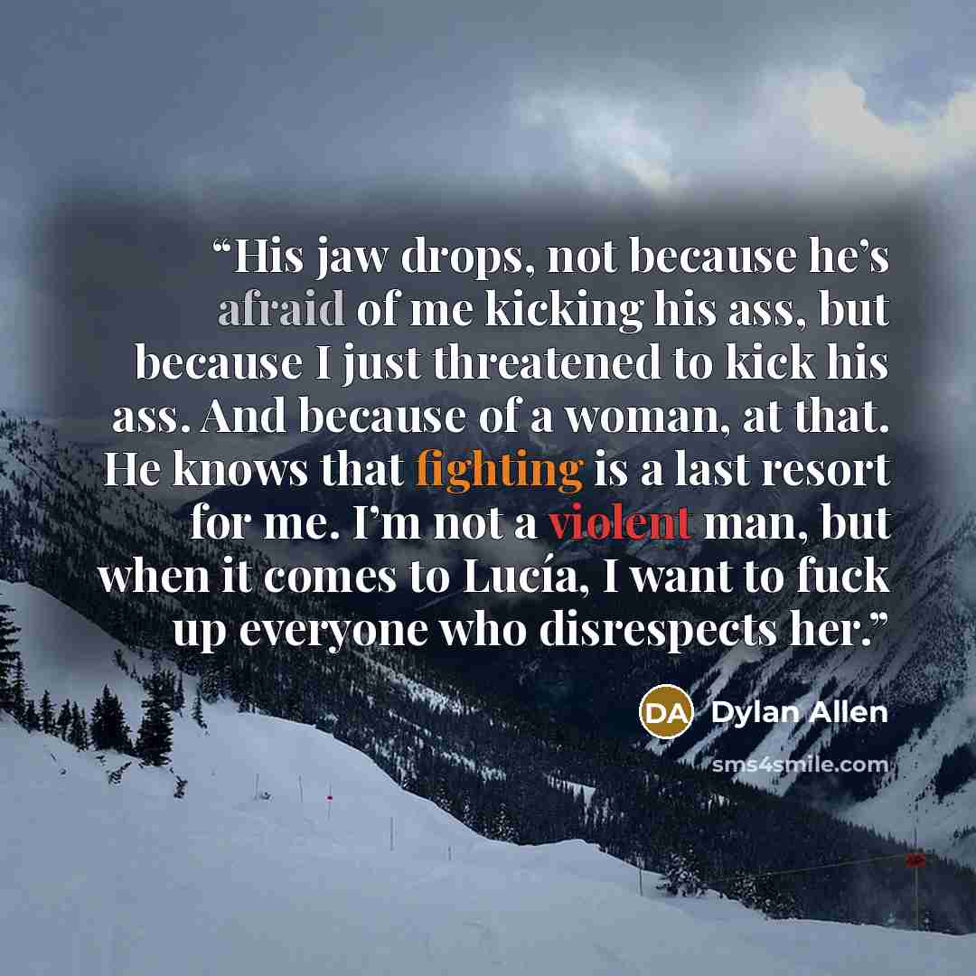 “His jaw drops, not because he’s afraid of me kicking his ass, but because I just threatened to kick his ass. And because of a woman, at that. He knows that fighting is a last resort for me. I’m not a violent man, but when it comes to Lucía, I want to fuck up everyone who disrespects her.” quote by Dylan Allen