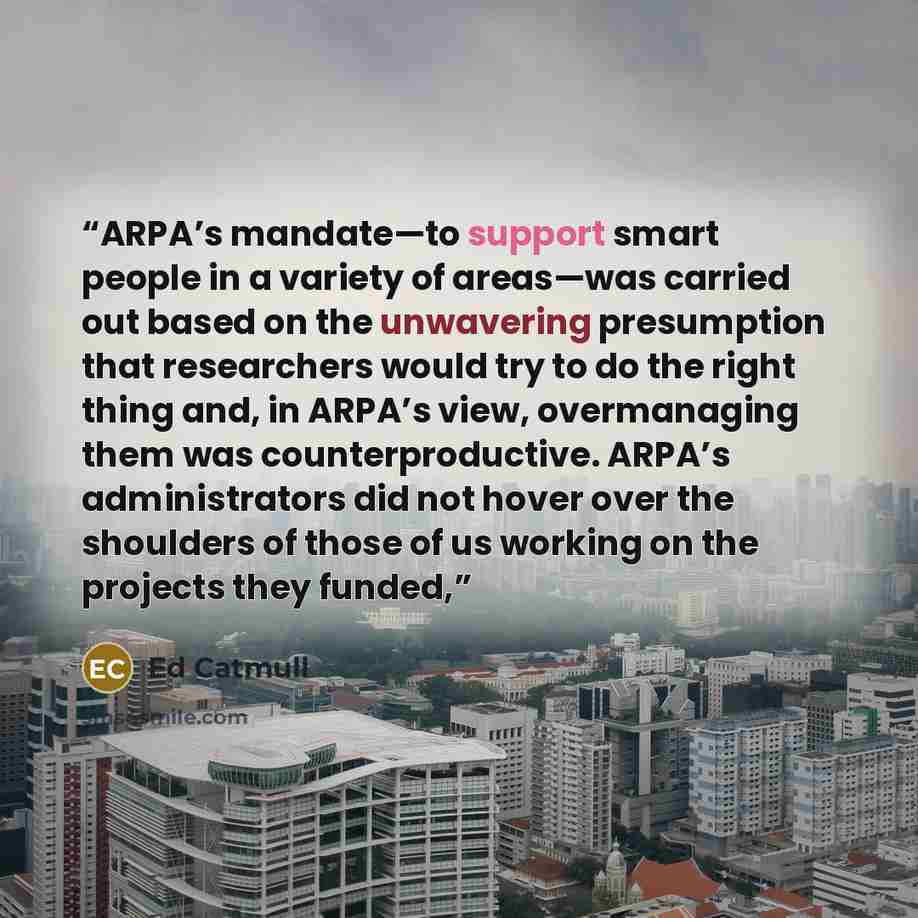 “ARPA’s mandate—to support smart people in a variety of areas—was carried out based on the unwavering presumption that researchers would try to do the right thing and, in ARPA’s view, overmanaging them was counterproductive. ARPA’s administrators did not hover over the shoulders of those of us…” quote by Ed Catmull