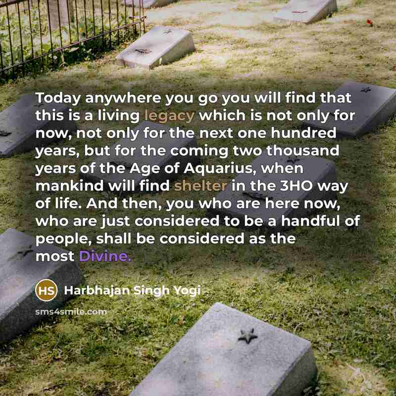 “Today anywhere you go you will find that this is a living legacy which is not only for now, not only for the next one hundred years, but for the coming two thousand years of the Age of Aquarius, when mankind will find shelter in the 3HO way of life. And then, you who are here now, who are just…” quote by Harbhajan Singh Yogi
