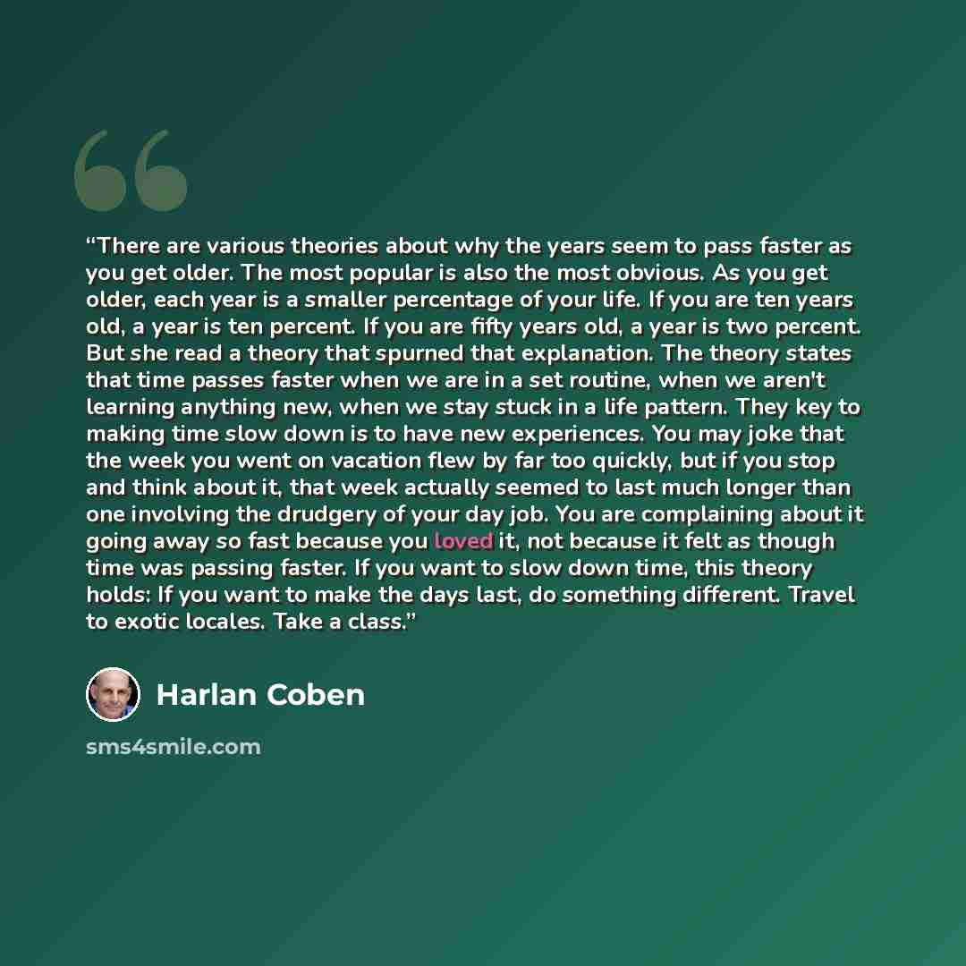 “There are various theories about why the years seem to pass faster as you get older. The most popular is also the most obvious. As you get older, each year is a smaller percentage of your life. If you are ten years old, a year is ten percent. If you are fifty years old, a year is two percent. But…” quote by Harlan Coben