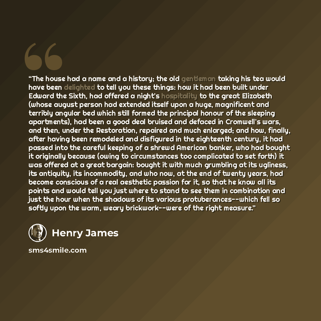 “The house had a name and a history; the old gentleman taking his tea would have been delighted to tell you these things: how it had been built under Edward the Sixth, had offered a night's hospitality to the great Elizabeth (whose august person had extended itself upon a huge, magnificent and…” quote by Henry James