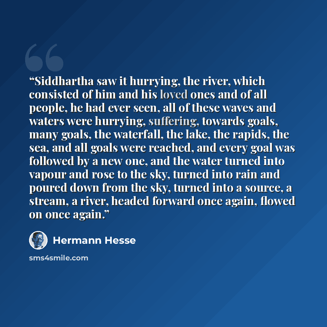 “Siddhartha saw it hurrying, the river, which consisted of him and his loved ones and of all people, he had ever seen, all of these waves and waters were hurrying, suffering, towards goals, many goals, the waterfall, the lake, the rapids, the sea, and all goals were reached, and every goal was…” quote by Hermann Hesse