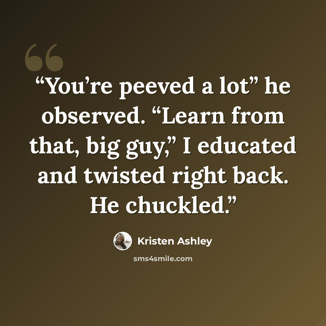 “You’re peeved a lot” he observed. “Learn from that, big guy,” I educated and twisted right back. He chuckled.” quote by Kristen Ashley
