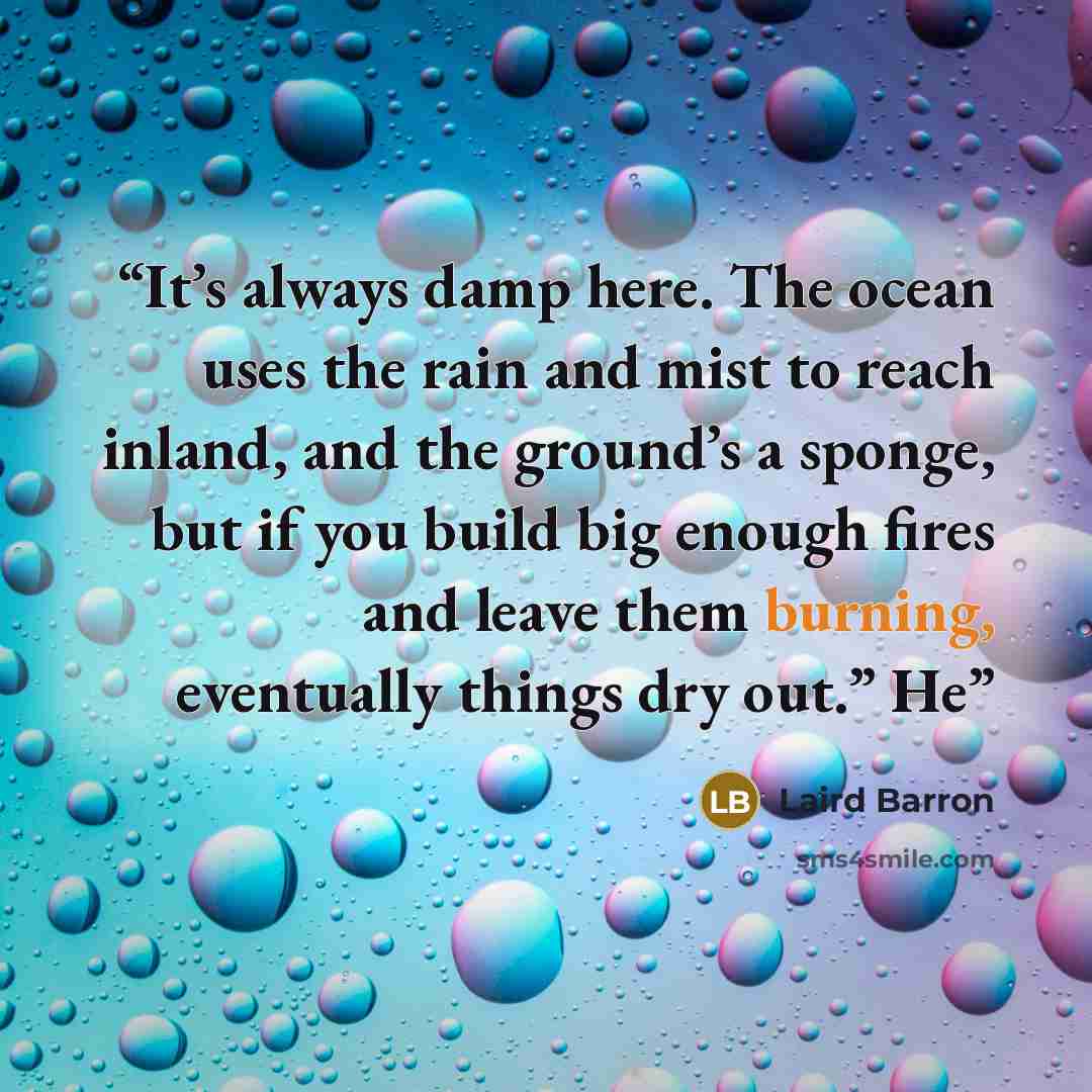“It’s always damp here. The ocean uses the rain and mist to reach inland, and the ground’s a sponge, but if you build big enough fires and leave them burning, eventually things dry out.” He” quote by Laird Barron