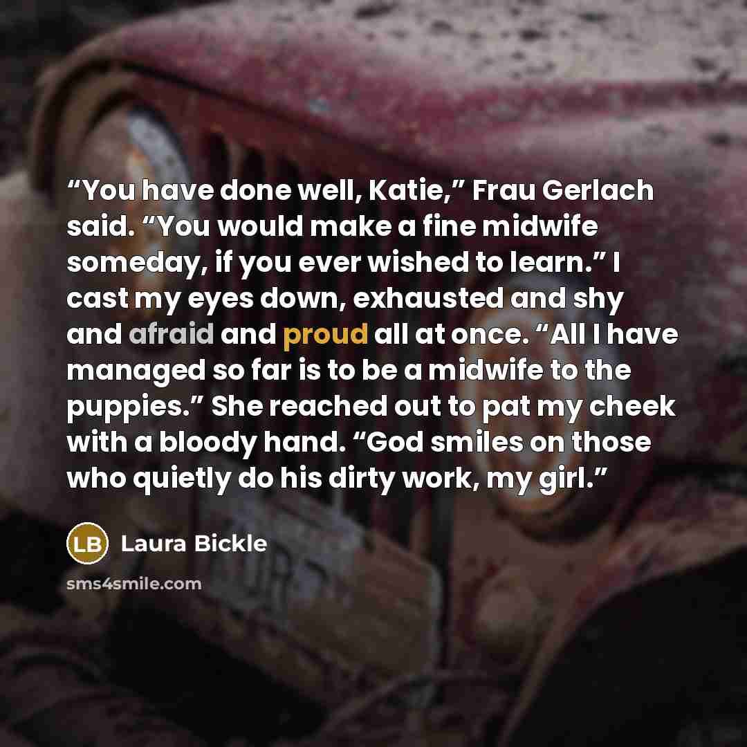 “You have done well, Katie,” Frau Gerlach said. “You would make a fine midwife someday, if you ever wished to learn.” I cast my eyes down, exhausted and shy and afraid and proud all at once. “All I have managed so far is to be a midwife to the puppies.” She reached out to pat my cheek with a bloody…” quote by Laura Bickle