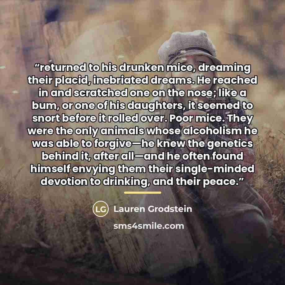 “returned to his drunken mice, dreaming their placid, inebriated dreams. He reached in and scratched one on the nose; like a bum, or one of his daughters, it seemed to snort before it rolled over. Poor mice. They were the only animals whose alcoholism he was able to forgive—he knew the genetics…” quote by Lauren Grodstein