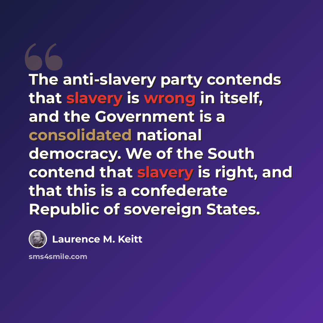 “The anti-slavery party contends that slavery is wrong in itself, and the Government is a consolidated national democracy. We of the South contend that slavery is right, and that this is a confederate Republic of sovereign States.” quote by Laurence M. Keitt