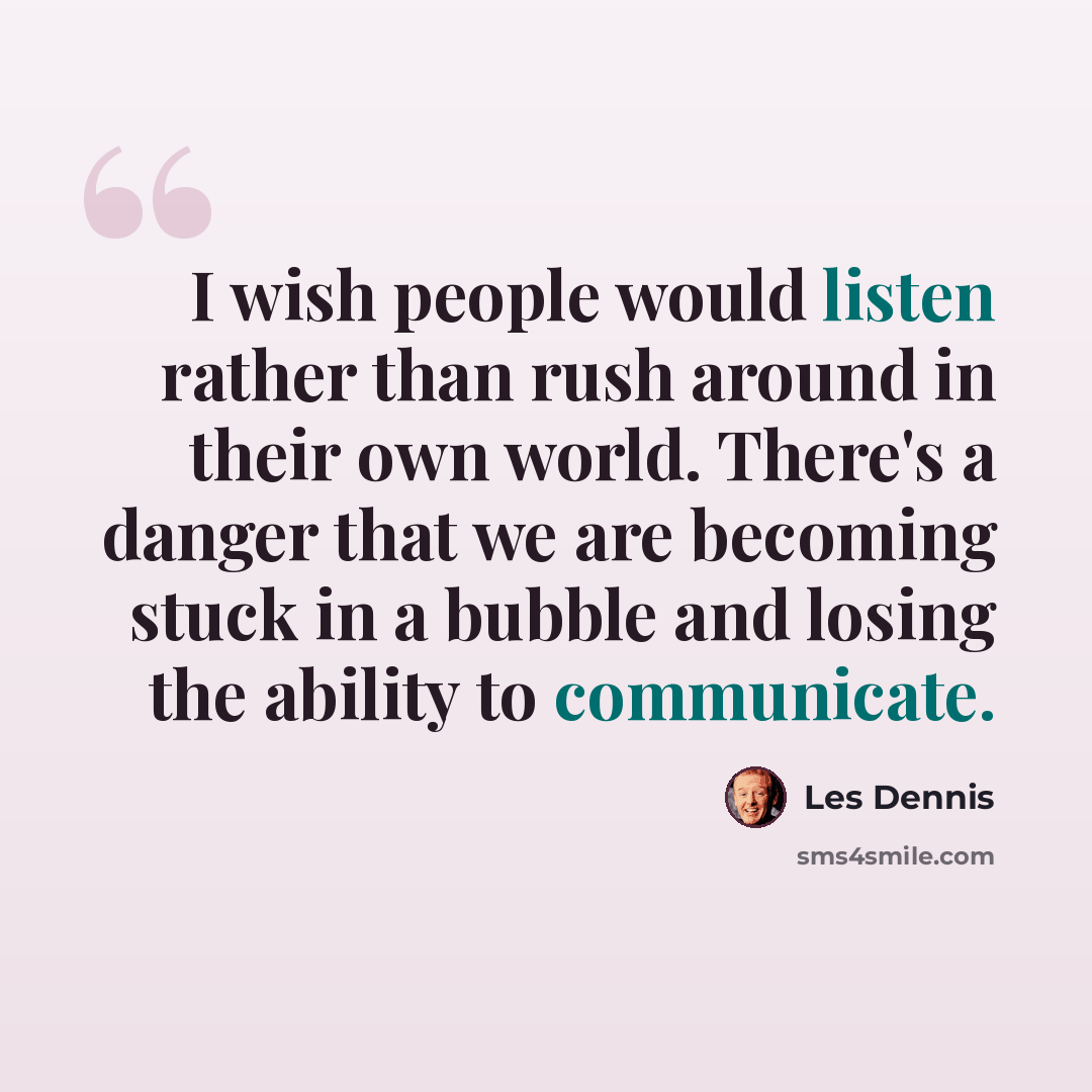 “I wish people would listen rather than rush around in their own world. There's a danger that we are becoming stuck in a bubble and losing the ability to communicate.” quote by Les Dennis