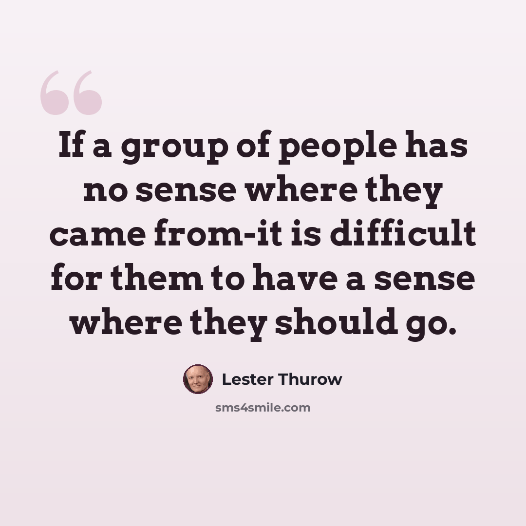“If a group of people has no sense where they came from-it is difficult for them to have a sense where they should go.” quote by Lester Thurow