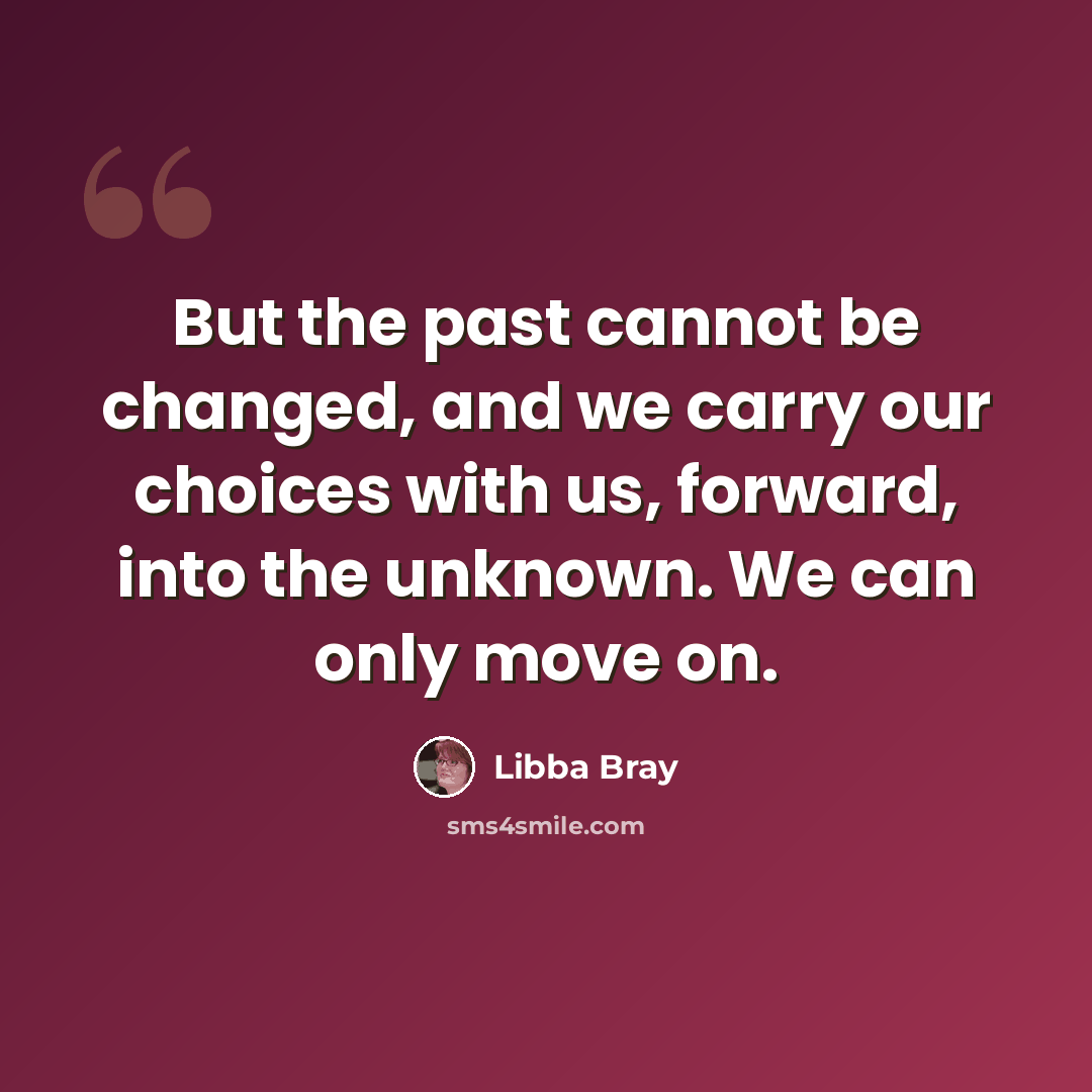 “But the past cannot be changed, and we carry our choices with us, forward, into the unknown. We can only move on.” quote by Libba Bray