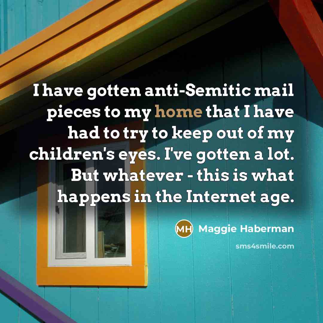 “I have gotten anti-Semitic mail pieces to my home that I have had to try to keep out of my children's eyes. I've gotten a lot. But whatever - this is what happens in the Internet age.” quote by Maggie Haberman