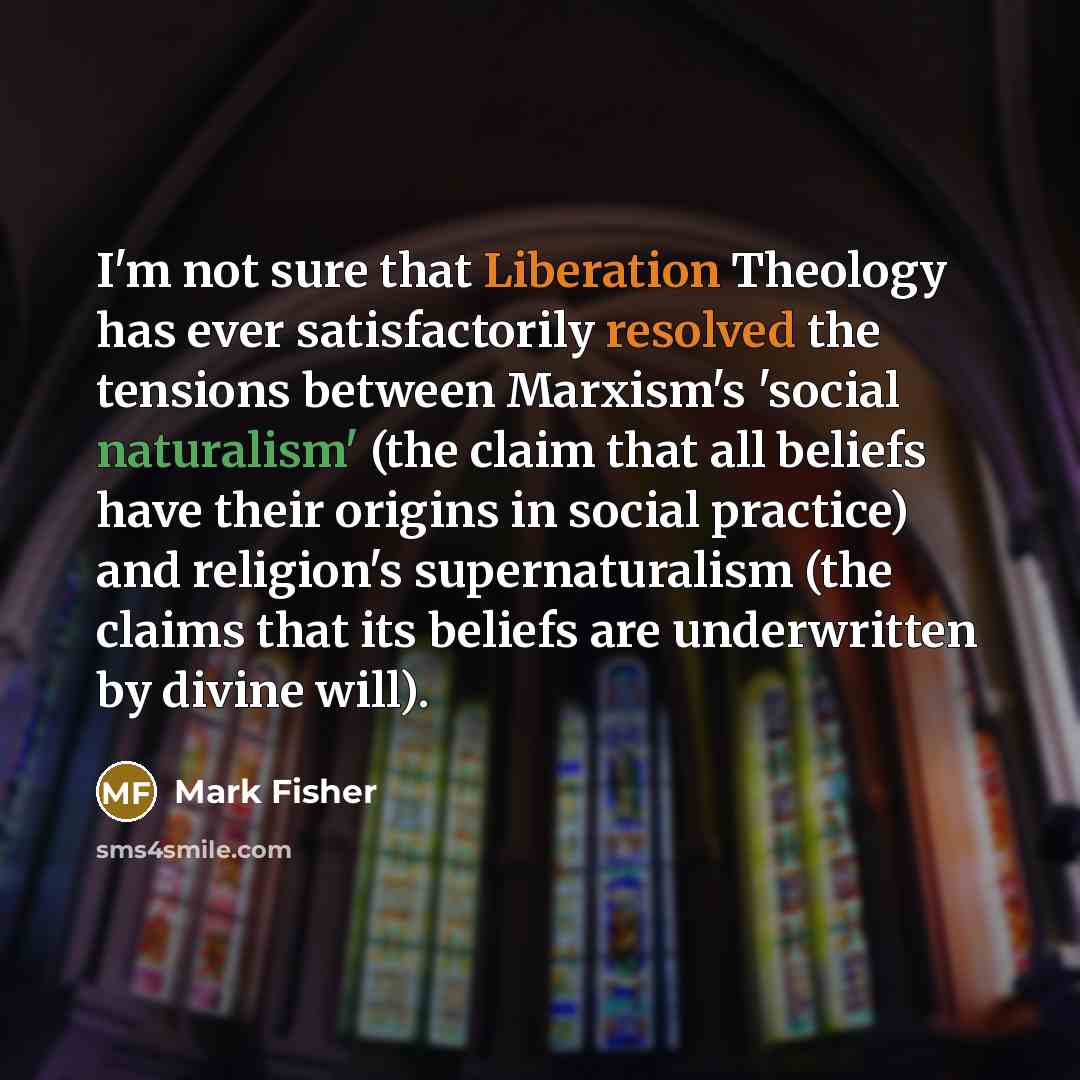 “I'm not sure that Liberation Theology has ever satisfactorily resolved the tensions between Marxism's 'social naturalism' (the claim that all beliefs have their origins in social practice) and religion's supernaturalism (the claims that its beliefs are underwritten by divine will).” quote by Mark Fisher