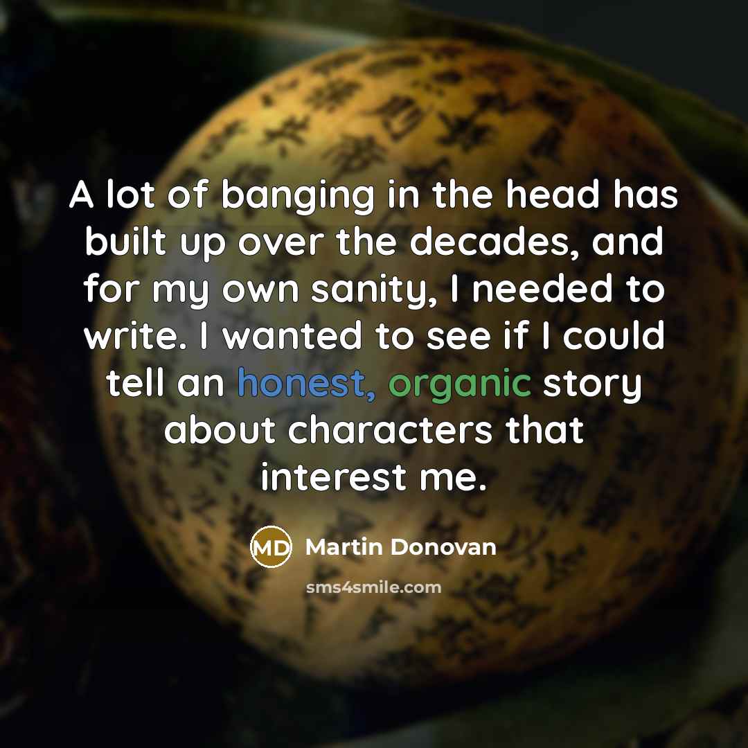 “A lot of banging in the head has built up over the decades, and for my own sanity, I needed to write. I wanted to see if I could tell an honest, organic story about characters that interest me.” quote by Martin Donovan