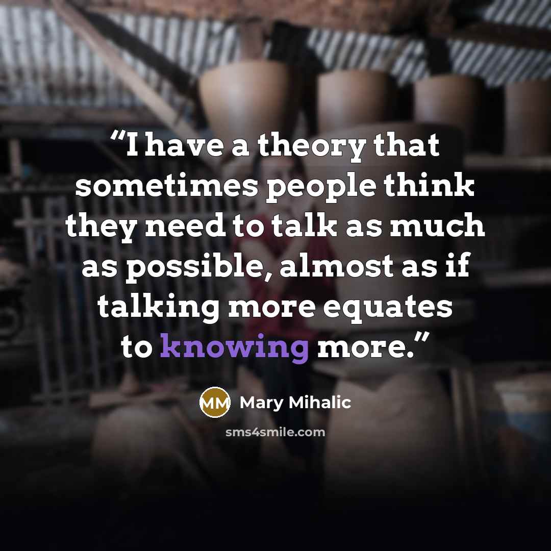 “I have a theory that sometimes people think they need to talk as much as possible, almost as if talking more equates to knowing more.” quote by Mary Mihalic