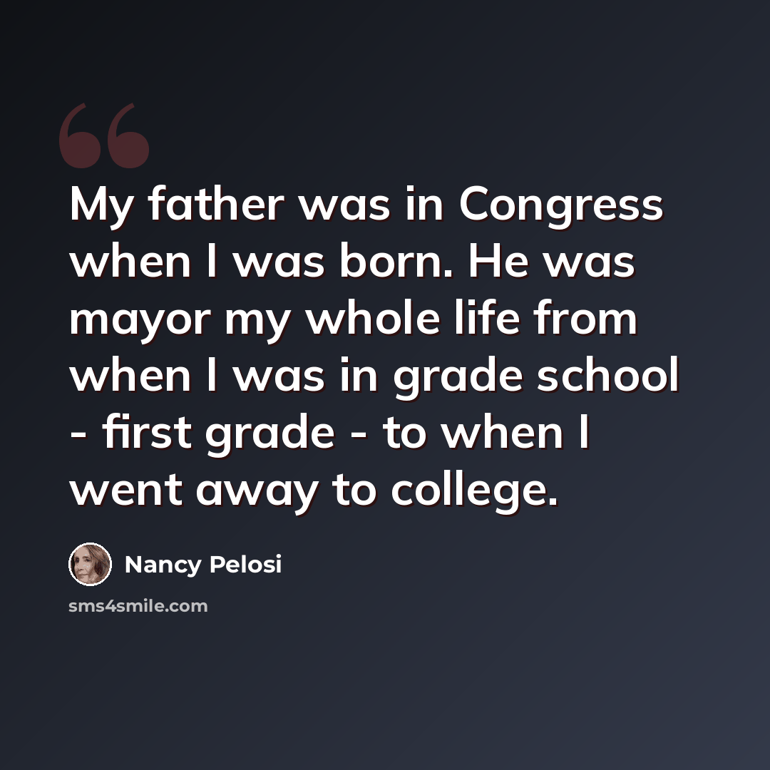 “My father was in Congress when I was born. He was mayor my whole life from when I was in grade school - first grade - to when I went away to college.” quote by Nancy Pelosi