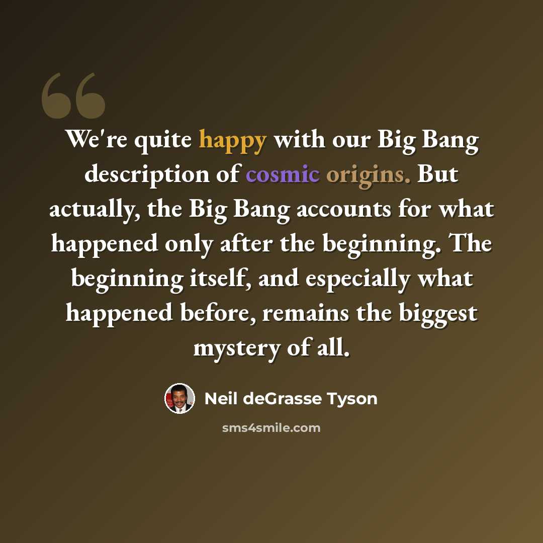 “We're quite happy with our Big Bang description of cosmic origins. But actually, the Big Bang accounts for what happened only after the beginning. The beginning itself, and especially what happened before, remains the biggest mystery of all.” quote by Neil deGrasse Tyson