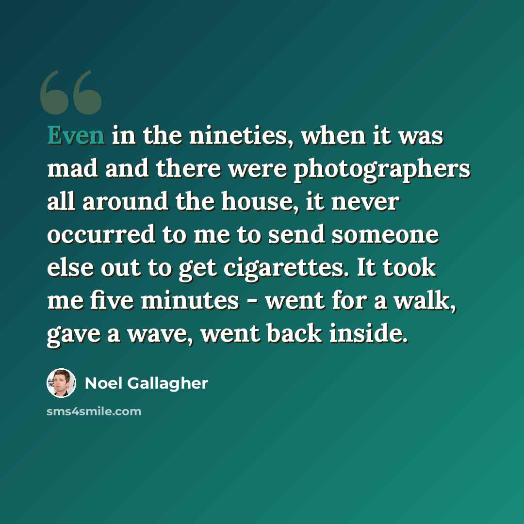 “Even in the nineties, when it was mad and there were photographers all around the house, it never occurred to me to send someone else out to get cigarettes. It took me five minutes - went for a walk, gave a wave, went back inside.” quote by Noel Gallagher