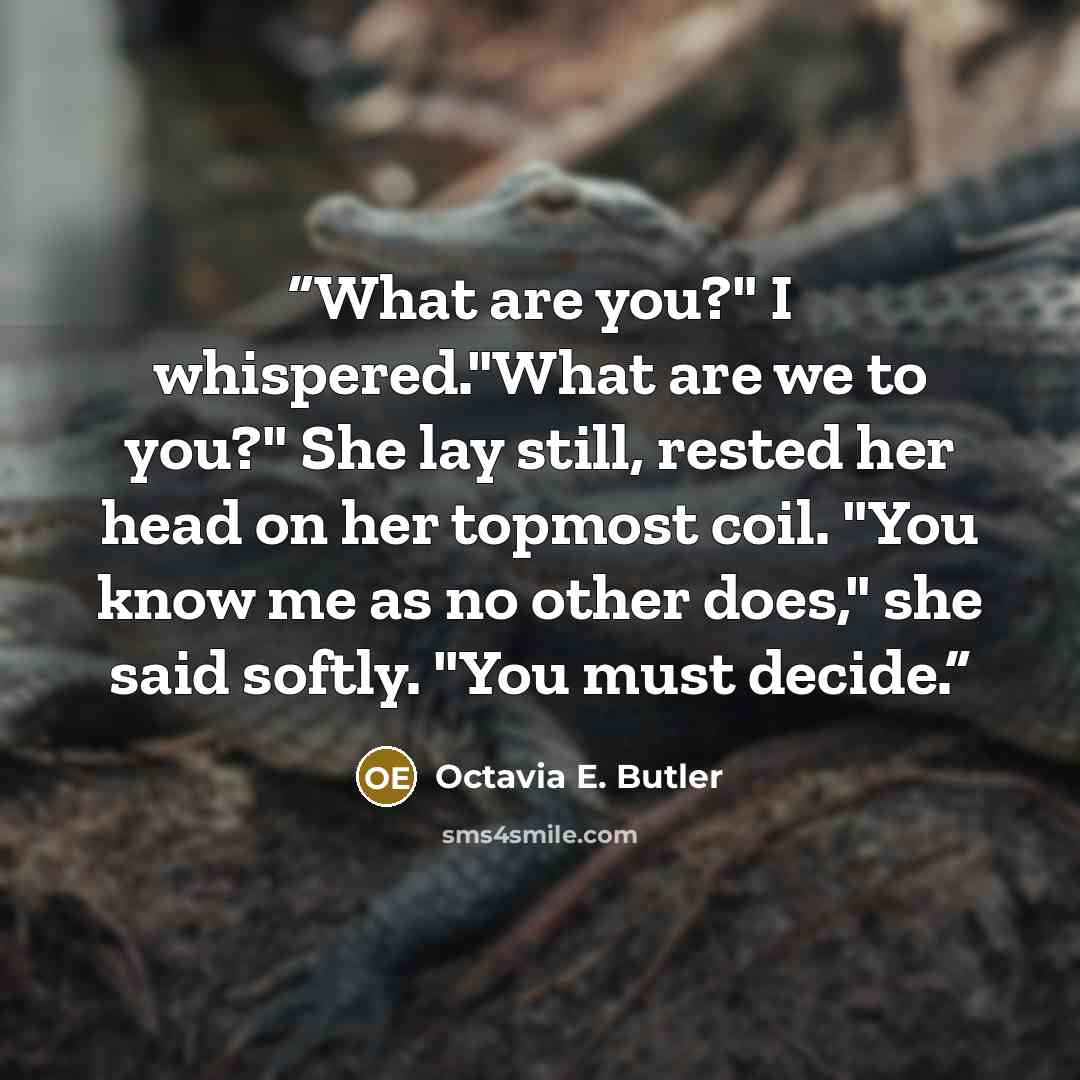 “What are you?" I whispered."What are we to you?" She lay still, rested her head on her topmost coil. "You know me as no other does," she said softly. "You must decide.” quote by Octavia E. Butler
