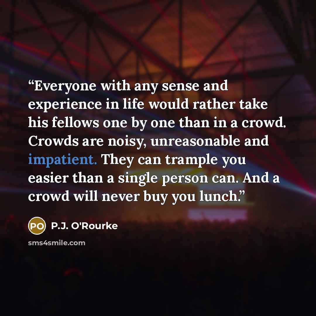 “Everyone with any sense and experience in life would rather take his fellows one by one than in a crowd. Crowds are noisy, unreasonable and impatient. They can trample you easier than a single person can. And a crowd will never buy you lunch.” quote by P.J. O'Rourke