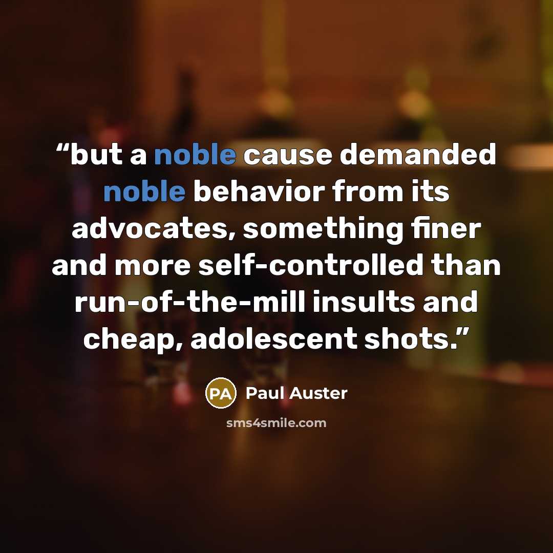 “but a noble cause demanded noble behavior from its advocates, something finer and more self-controlled than run-of-the-mill insults and cheap, adolescent shots.” quote by Paul Auster