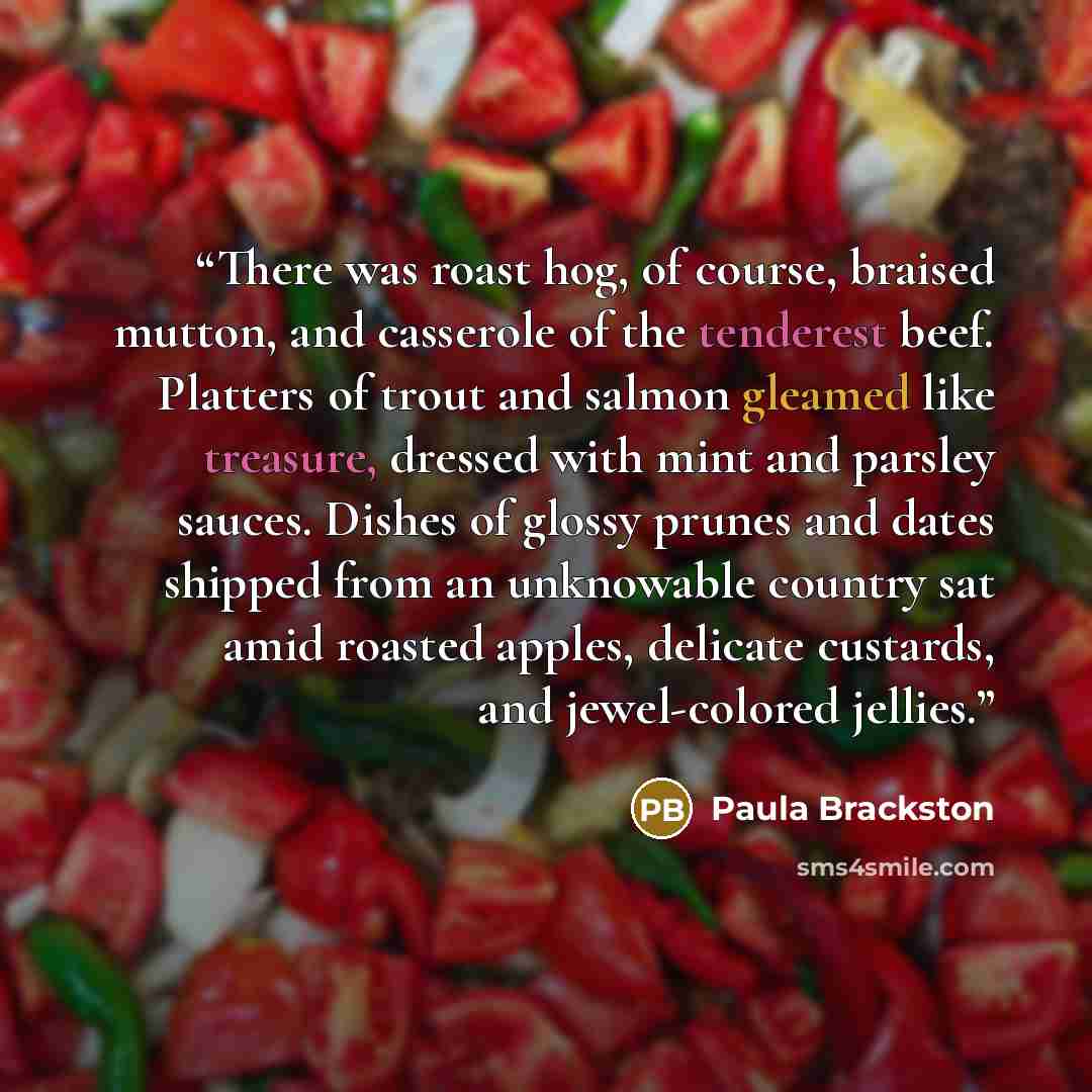 “There was roast hog, of course, braised mutton, and casserole of the tenderest beef. Platters of trout and salmon gleamed like treasure, dressed with mint and parsley sauces. Dishes of glossy prunes and dates shipped from an unknowable country sat amid roasted apples, delicate custards, and…” quote by Paula Brackston