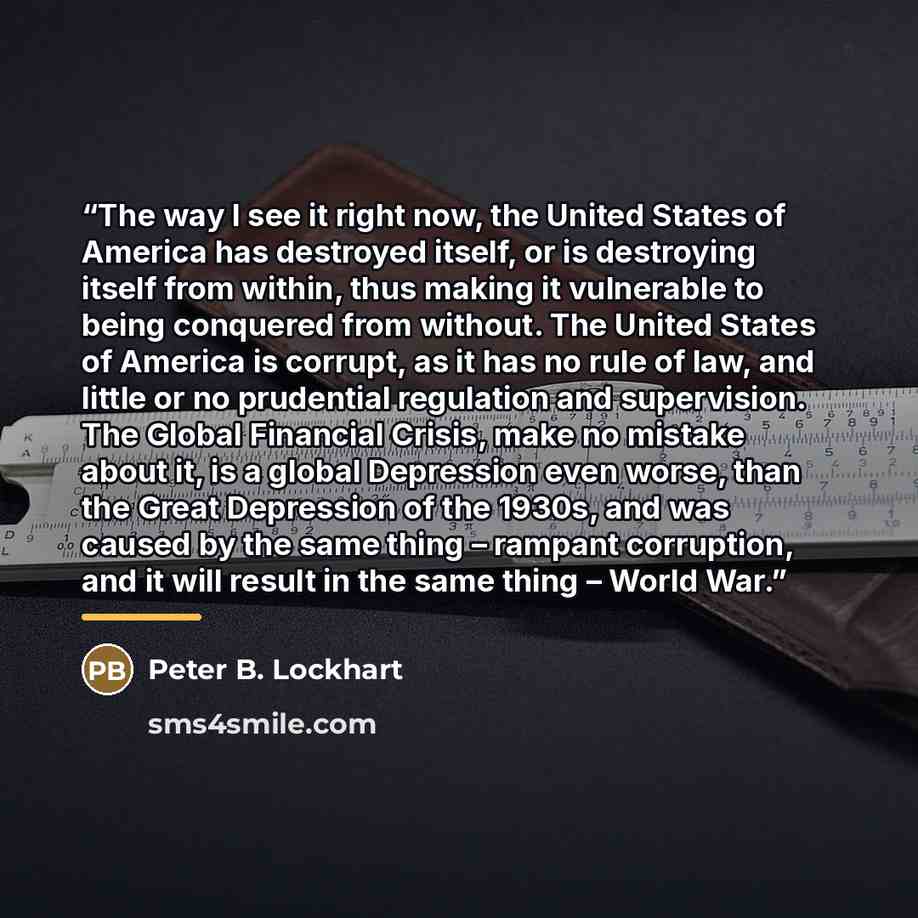 “The way I see it right now, the United States of America has destroyed itself, or is destroying itself from within, thus making it vulnerable to being conquered from without. The United States of America is corrupt, as it has no rule of law, and little or no prudential regulation and supervision…” quote by Peter B. Lockhart